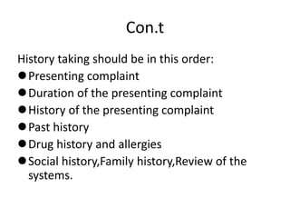 Con.t
History taking should be in this order:
Presenting complaint
Duration of the presenting complaint
History of the presenting complaint
Past history
Drug history and allergies
Social history,Family history,Review of the
systems.
 