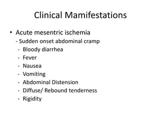 Clinical Mamifestations
• Acute mesentric ischemia
- Sudden onset abdominal cramp
- Bloody diarrhea
- Fever
- Nausea
- Vomiting
- Abdominal Distension
- Diffuse/ Rebound tenderness
- Rigidity
 