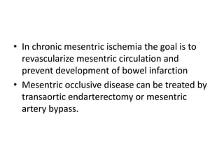 • In chronic mesentric ischemia the goal is to
revascularize mesentric circulation and
prevent development of bowel infarction
• Mesentric occlusive disease can be treated by
transaortic endarterectomy or mesentric
artery bypass.
 