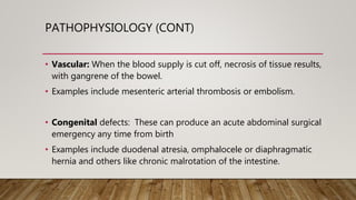 PATHOPHYSIOLOGY (CONT)
• Vascular: When the blood supply is cut off, necrosis of tissue results,
with gangrene of the bowel.
• Examples include mesenteric arterial thrombosis or embolism.
• Congenital defects: These can produce an acute abdominal surgical
emergency any time from birth
• Examples include duodenal atresia, omphalocele or diaphragmatic
hernia and others like chronic malrotation of the intestine.
 