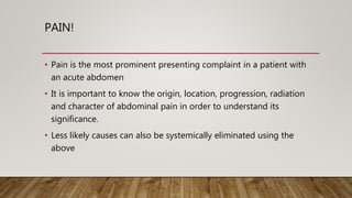 PAIN!
• Pain is the most prominent presenting complaint in a patient with
an acute abdomen
• It is important to know the origin, location, progression, radiation
and character of abdominal pain in order to understand its
significance.
• Less likely causes can also be systemically eliminated using the
above
 