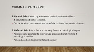 ORIGIN OF PAIN, CONT.
2. Parietal Pain: Caused by irritation of parietal peritoneum fibers.
• It occurs late and better localized.
• Can be localized to a dermatome superficial to site of the painful stimulus.
3. Referred Pain: Pain is felt at a site away from the pathological organ.
• Pain is usually ipsilateral to the involved organ and is felt midline if
pathology is midline.
• Pattern based on developmental embryology.
 
