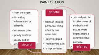 PAIN LOCATION
• From the organ
• distention,
inflammation or
ischemia.
• less severe pain
• poorly localized
• usually dull or
aching, constant or
intermittent
visceral
• From an irritated
peritoneal lining
often by pus,
urine, bile
• easily localized
• more severe pain
• sharp, constant
parietal
• visceral pain felt
in other areas of
the body and
occurs when
organs share a
common nerve
pathway.
• poorly localized
• usually a
referred
 
