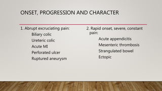 ONSET, PROGRESSION AND CHARACTER
1. Abrupt excruciating pain:
Biliary colic
Ureteric colic
Acute MI
Perforated ulcer
Ruptured aneurysm
2. Rapid onset, severe, constant
pain:
Acute appendicitis
Mesenteric thrombosis
Strangulated bowel
Ectopic
 