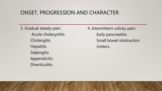ONSET, PROGRESSION AND CHARACTER
3. Gradual steady pain:
Acute cholecystitis
Cholangitis
Hepatitis
Salpingitis
Appendicitis
Diverticulitis
4. Intermittent colicky pain:
Early pancreatitis
Small bowel obstruction
Ureters
 