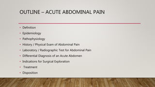 OUTLINE – ACUTE ABDOMINAL PAIN
• Definition
• Epidemiology
• Pathophysiology
• History / Physical Exam of Abdominal Pain
• Laboratory / Radiographic Test for Abdominal Pain
• Differential Diagnosis of an Acute Abdomen
• Indications for Surgical Exploration
• Treatment
• Disposition
 