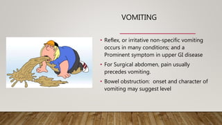 VOMITING
• Reflex, or irritative non-specific vomiting
occurs in many conditions; and a
Prominent symptom in upper GI disease
• For Surgical abdomen, pain usually
precedes vomiting.
• Bowel obstruction: onset and character of
vomiting may suggest level
 