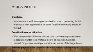 OTHERS INCLUDE:
Diarrhoea
• most common with acute gastroenteritis or food poisoning, but it
may occur with appendicitis or other focal inflammatory lesions of
the gut
Constipation or obstipation
• With complete small bowel obstruction - unrelenting constipation
(obstipation) after fecal material below obstruction has been
passed. Progressive constipation with carcinoma of the large bowel.
Gas stoppage with decreased or absent bowel sounds – paralytic
ileus
 