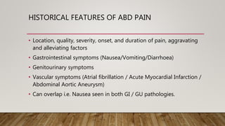 HISTORICAL FEATURES OF ABD PAIN
• Location, quality, severity, onset, and duration of pain, aggravating
and alleviating factors
• Gastrointestinal symptoms (Nausea/Vomiting/Diarrhoea)
• Genitourinary symptoms
• Vascular symptoms (Atrial fibrillation / Acute Myocardial Infarction /
Abdominal Aortic Aneurysm)
• Can overlap i.e. Nausea seen in both GI / GU pathologies.
 