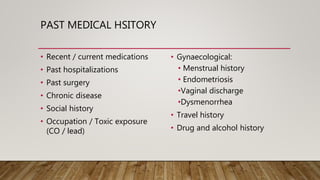 PAST MEDICAL HSITORY
• Recent / current medications
• Past hospitalizations
• Past surgery
• Chronic disease
• Social history
• Occupation / Toxic exposure
(CO / lead)
• Gynaecological:
• Menstrual history
• Endometriosis
•Vaginal discharge
•Dysmenorrhea
• Travel history
• Drug and alcohol history
 