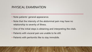 PHYSICAL EXAMINATION
• Note patients’ general appearance.
• Note that the intensity of the abdominal pain may have no
relationship to severity of illness.
• One of the initial steps is obtaining and interpreting the vitals.
• Patients with visceral pain are unable to lie still.
• Patients with peritonitis like to stay immobile.
 