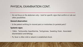 PHYSICAL EXAMINATION CONT.
• Do not focus on the abdomen only – look for specific signs that confirm or rule out
other possibilities
General observation:
• Is the patient writhing (in visceral pain) or motionless (in parietal pain)?
Systemic signs:
• Pallor, Tachycardia, Hypothermia, Tachypnoea, Sweating, Fever, Associated
disorientation and lethargy
• Ps, fever is often mild or absent in established shock.
 