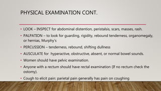PHYSICAL EXAMINATION CONT.
• LOOK – INSPECT for abdominal distention, peristalsis, scars, masses, rash.
• PALPATION – to look for guarding, rigidity, rebound tenderness, organomegaly,
or hernias, Murphy’s
• PERCUSSION – tenderness, rebound, shifting dullness
• AUSCULATE for hyperactive, obstructive, absent, or normal bowel sounds.
• Women should have pelvic examination.
• Anyone with a rectum should have rectal examination (If no rectum check the
ostomy).
• Cough to elicit pain: parietal pain generally has pain on coughing
 