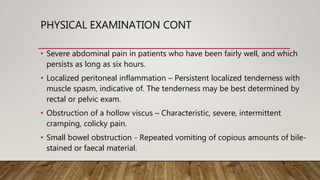 PHYSICAL EXAMINATION CONT
• Severe abdominal pain in patients who have been fairly well, and which
persists as long as six hours.
• Localized peritoneal inflammation – Persistent localized tenderness with
muscle spasm, indicative of. The tenderness may be best determined by
rectal or pelvic exam.
• Obstruction of a hollow viscus – Characteristic, severe, intermittent
cramping, colicky pain.
• Small bowel obstruction - Repeated vomiting of copious amounts of bile-
stained or faecal material.
 