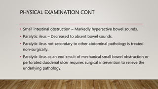PHYSICAL EXAMINATION CONT
• Small intestinal obstruction – Markedly hyperactive bowel sounds.
• Paralytic ileus – Decreased to absent bowel sounds.
• Paralytic ileus not secondary to other abdominal pathology is treated
non-surgically.
• Paralytic ileus as an end-result of mechanical small bowel obstruction or
perforated duodenal ulcer requires surgical intervention to relieve the
underlying pathology.
 