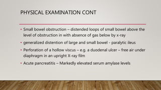 PHYSICAL EXAMINATION CONT
• Small bowel obstruction – distended loops of small bowel above the
level of obstruction in with absence of gas below by x-ray
• generalized distention of large and small bowel - paralytic ileus
• Perforation of a hollow viscus – e.g. a duodenal ulcer – free air under
diaphragm in an upright X-ray film
• Acute pancreatitis – Markedly elevated serum amylase levels
 