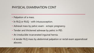PHYSICAL EXAMINATION CONT
• Palpation of a mass.
• In RLQ or RUQ - with intussusception.
• Adnexal mass by pelvic exam - ectopic pregnancy.
• Tender and thickened adnexae by pelvic in PID.
• An irreducible incarcerated inguinal hernia.
• A tender RLQ mass by abdominal palpation or rectal exam appendiceal
abscess.
 
