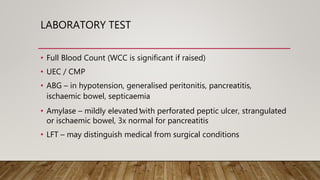 LABORATORY TEST
• Full Blood Count (WCC is significant if raised)
• UEC / CMP
• ABG – in hypotension, generalised peritonitis, pancreatitis,
ischaemic bowel, septicaemia
• Amylase – mildly elevated ⁭with perforated peptic ulcer, strangulated
or ischaemic bowel, 3x normal for pancreatitis
• LFT – may distinguish medical from surgical conditions
 