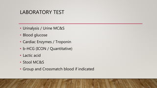 LABORATORY TEST
• Urinalysis / Urine MC&S
• Blood glucose
• Cardiac Enzymes / Troponin
• b-HCG (ICON / Quantitative)
• Lactic acid
• Stool MC&S
• Group and Crossmatch blood if indicated
 