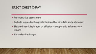 ERECT CHEST X-RAY
• Pre-operative assessment
• Exclude supra-diaphragmatic lesions that simulate acute abdomen
• Elevated hemidiaphragm or effusion = subphrenic inflammatory
lesions
• Air under diaphragm
 