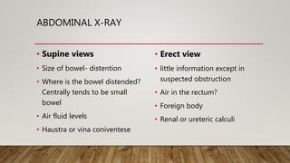 ABDOMINAL X-RAY
• Supine views
• Size of bowel- distention
• Where is the bowel distended?
Centrally tends to be small
bowel
• Air fluid levels
• Haustra or vina coniventese
• Erect view
• little information except in
suspected obstruction
• Air in the rectum?
• Foreign body
• Renal or ureteric calculi
 