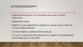 ULTRASONOGRAPHY
• Upper abdominal pain not resembling ulcer pain or bowel
obstruction
• Abdominal masses
• Helpful in acute appendicitis, pregnant or young woman with mid
or lower abdominal pain.
• CT more helpful in patients with ⁭ bowel gas
• CT scan in conjunction with ultrasound is superior in identifying any
abnormality seen on plain film.
 