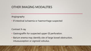 OTHER IMAGING MODALITIES
Angiography
• If intestinal ischaemia or haemorrhage suspected
Contrast X-ray
• Gastrograffin for suspected upper GI perforation.
• Barium enema may identify site of large bowel obstruction,
intussusception or sigmoid volvulus.
 