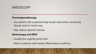 ENDOSCOPY
Proctosigmoidoscopy
• Any patient with suspected large bowel obstruction, excessively
bloody stool or rectal mass.
• May reduce sigmoid volvulus
Gastroscopy and ERCP
• Usually less urgently performed
• More in patients with mostly inflammatory conditions.
 
