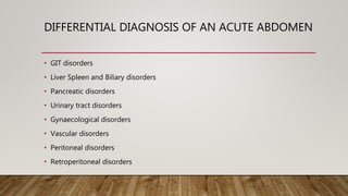DIFFERENTIAL DIAGNOSIS OF AN ACUTE ABDOMEN
• GIT disorders
• Liver Spleen and Biliary disorders
• Pancreatic disorders
• Urinary tract disorders
• Gynaecological disorders
• Vascular disorders
• Peritoneal disorders
• Retroperitoneal disorders
 