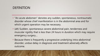 DEFINITION
• “An acute abdomen” denotes any sudden, spontaneous, nontraumatic
disorder whose chief manifestation is in the abdominal area and for
which urgent operation may be necessary.
• (alt) Sudden, spontaneous severe abdominal pain, tenderness and
muscular rigidity that is less than 24 hours in duration which may require
emergency surgery…
• Because there is frequently a progressive underlying intra-abdominal
disorder, undue delay in diagnosis and treatment adversely affects
outcome.
 