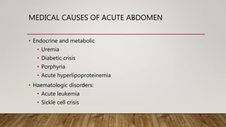 MEDICAL CAUSES OF ACUTE ABDOMEN
• Endocrine and metabolic
• Uremia
• Diabetic crisis
• Porphyria
• Acute hyperlipoproteinemia
• Haematologic disorders:
• Acute leukemia
• Sickle cell crisis
 