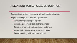 INDICATIONS FOR SURGICAL EXPLORATION
• Surgery is sometimes necessary without precise diagnosis
• Physical findings that indicate laparotomy:
• Involuntary guarding or rigidity
• Increasing or severe localised tenderness
• Tense or progressive distension of abdomen
• Tense abdomen or rectal mass with ↑fever
• Rectal bleeding with shock or acidosis
 