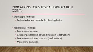 INDICATIONS FOR SURGICAL EXPLORATION
(CONT.)
• Endoscopic findings:
• Perforated or uncontrollable bleeding lesion
• Radiological findings:
• Pneumoperitoneum
• Gross or progressive bowel distension (obstruction)
• Free extravasation of contrast (perforations)
• Mesenteric occlusion
 