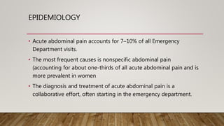 EPIDEMIOLOGY
• Acute abdominal pain accounts for 7–10% of all Emergency
Department visits.
• The most frequent causes is nonspecific abdominal pain
(accounting for about one-thirds of all acute abdominal pain and is
more prevalent in women
• The diagnosis and treatment of acute abdominal pain is a
collaborative effort, often starting in the emergency department.
 