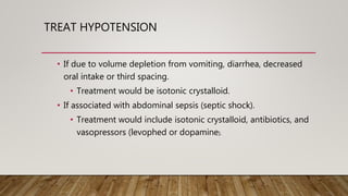 TREAT HYPOTENSION
• If due to volume depletion from vomiting, diarrhea, decreased
oral intake or third spacing.
• Treatment would be isotonic crystalloid.
• If associated with abdominal sepsis (septic shock).
• Treatment would include isotonic crystalloid, antibiotics, and
vasopressors (levophed or dopamine).
 