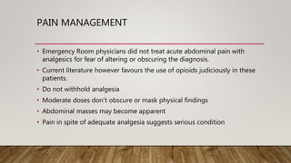 PAIN MANAGEMENT
• Emergency Room physicians did not treat acute abdominal pain with
analgesics for fear of altering or obscuring the diagnosis.
• Current literature however favours the use of opioids judiciously in these
patients.
• Do not withhold analgesia
• Moderate doses don’t obscure or mask physical findings
• Abdominal masses may become apparent
• Pain in spite of adequate analgesia suggests serious condition
 