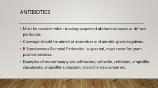ANTIBIOTICS
• Must be consider when treating suspected abdominal sepsis or diffuse
peritonitis.
• Coverage should be aimed at anaerobes and aerobic gram negatives.
• If Spontaneous Bacterial Peritonitis: suspected, must cover for gram
positive aerobes.
• Examples of monotherapy are ceftriaxone, cefoxitin, cefotetan, ampicillin-
clavulanate, ampicillin-sulbactam, ticarcillin-clavulanate etc.
 