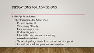 INDICATIONS FOR ADMISSIONS:
• Manage As indicated
• Other Indications for Admissions:
• Pts who appear ill.
• Very young / Elderly
• Immunocompromised
• Unclear diagnosis
• Intractable pain, nausea, or vomiting
• Altered mental status
• Those using drugs, alcohol, or that lack social support.
• Pts with poor follow-up and/or noncompliant.
 