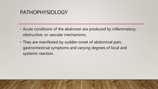 PATHOPHYSIOLOGY
• Acute conditions of the abdomen are produced by inflammatory,
obstructive, or vascular mechanisms.
• They are manifested by sudden onset of abdominal pain,
gastrointestinal symptoms and varying degrees of local and
systemic reaction.
 
