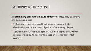 PATHOPHYSIOLOGY (CONT)
Inflammatory causes of an acute abdomen: These may be divided
into two subgroups:
• 1) Bacterial – examples would include acute appendicitis,
diverticulitis, and some cases of pelvic inflammatory disease.
• 2) Chemical – for example a perforation of a peptic ulcer, where
spillage of acid gastric contents causes an intense peritoneal
reaction.
 