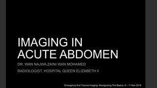 IMAGING IN
ACUTE ABDOMEN
DR. WAN NAJWA ZAINI WAN MOHAMED
RADIOLOGIST, HOSPITAL QUEEN ELIZABETH II
Emergency And Trauma Imaging: Recognizing The Basics, 9 – 11 Nov 2018
 
