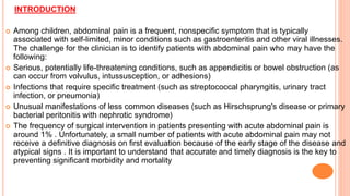 INTRODUCTION
 Among children, abdominal pain is a frequent, nonspecific symptom that is typically
associated with self-limited, minor conditions such as gastroenteritis and other viral illnesses.
The challenge for the clinician is to identify patients with abdominal pain who may have the
following:
 Serious, potentially life-threatening conditions, such as appendicitis or bowel obstruction (as
can occur from volvulus, intussusception, or adhesions)
 Infections that require specific treatment (such as streptococcal pharyngitis, urinary tract
infection, or pneumonia)
 Unusual manifestations of less common diseases (such as Hirschsprung's disease or primary
bacterial peritonitis with nephrotic syndrome)
 The frequency of surgical intervention in patients presenting with acute abdominal pain is
around 1% . Unfortunately, a small number of patients with acute abdominal pain may not
receive a definitive diagnosis on first evaluation because of the early stage of the disease and
atypical signs . It is important to understand that accurate and timely diagnosis is the key to
preventing significant morbidity and mortality
 