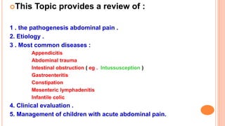 This Topic provides a review of :
1 . the pathogenesis abdominal pain .
2. Etiology .
3 . Most common diseases :
Appendicitis
Abdominal trauma
Intestinal obstruction ( eg . Intussusception )
Gastroenteritis
Constipation
Mesenteric lymphadenitis
Infantile colic
4. Clinical evaluation .
5. Management of children with acute abdominal pain.
 