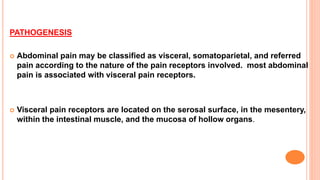 PATHOGENESIS
 Abdominal pain may be classified as visceral, somatoparietal, and referred
pain according to the nature of the pain receptors involved. most abdominal
pain is associated with visceral pain receptors.
 Visceral pain receptors are located on the serosal surface, in the mesentery,
within the intestinal muscle, and the mucosa of hollow organs.
 