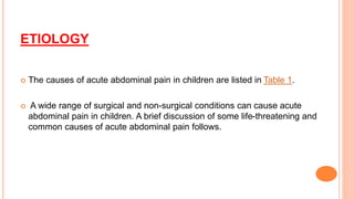 ETIOLOGY
 The causes of acute abdominal pain in children are listed in Table 1.
 A wide range of surgical and non-surgical conditions can cause acute
abdominal pain in children. A brief discussion of some life-threatening and
common causes of acute abdominal pain follows.
 