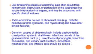  Life-threatening causes of abdominal pain often result from
hemorrhage, obstruction, or perforation of the gastrointestinal
tract or intra-abdominal organs, and may be associated with
specific clinical features .
 Extra-abdominal causes of abdominal pain (e.g., diabetic ,
hemolytic uremic syndrome, and myocarditis) also have other
clinical features.
 Common causes of abdominal pain include gastroenteritis,
constipation, systemic viral illness, infections outside of the
gastrointestinal tract (e.g., streptococcal pharyngitis, lower lobe
pneumonia, and urinary tract infection), mesenteric
lymphadenitis, and infantile colic should be in mind .
 