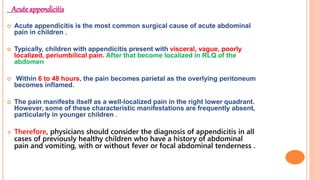 Acute appendicitis
 Acute appendicitis is the most common surgical cause of acute abdominal
pain in children .
 Typically, children with appendicitis present with visceral, vague, poorly
localized, periumbilical pain. After that become localized in RLQ of the
abdomen
 Within 6 to 48 hours, the pain becomes parietal as the overlying peritoneum
becomes inflamed.
 The pain manifests itself as a well-localized pain in the right lower quadrant.
However, some of these characteristic manifestations are frequently absent,
particularly in younger children .
 Therefore, physicians should consider the diagnosis of appendicitis in all
cases of previously healthy children who have a history of abdominal
pain and vomiting, with or without fever or focal abdominal tenderness .
 