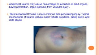  Abdominal trauma may cause hemorrhage or laceration of solid organs,
bowel perforation, organ ischemia from vascular injury .
 Blunt abdominal trauma is more common than penetrating injury. Typical
mechanisms of trauma include motor vehicle accidents, falling down, and
child abuse.
 