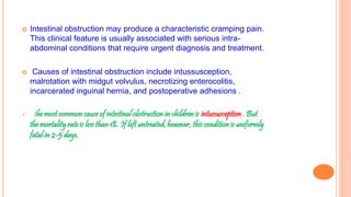  Intestinal obstruction may produce a characteristic cramping pain.
This clinical feature is usually associated with serious intra-
abdominal conditions that require urgent diagnosis and treatment.
 Causes of intestinal obstruction include intussusception,
malrotation with midgut volvulus, necrotizing enterocolitis,
incarcerated inguinal hernia, and postoperative adhesions .
 the most common cause of intestinal obstruction in children is intussusception . But
the mortality rate is less than 1%. If left untreated, however, this condition is uniformly
fatal in 2-5 days.
 