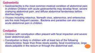Gastroenteritis
 Gastroenteritis is the most common medical condition of abdominal pain
in children Children with acute gastroenteritis may develop fever, severe
cramping abdominal pain, and diffuse abdominal tenderness before
diarrhea begins.
 Viruses including rotavirus, Norwalk virus, adenovirus, and enterovirus
are the most frequent causes . Bacteria and parasites can also cause
acute abdominal pain in children.
Constipation
 Children with constipation often present with fecal impaction and severe
lower abdominal pain.
 Constipation is likely in children with at least two of the following
characteristics: fewer than three stools weekly, fecal incontinence, large
stools palpable in the rectum or through the abdominal wall .
 